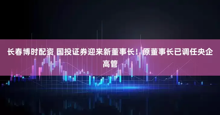 长春博时配资 国投证券迎来新董事长！原董事长已调任央企高管