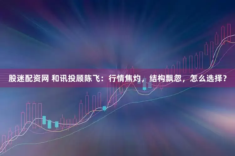 股迷配资网 和讯投顾陈飞：行情焦灼，结构飘忽，怎么选择？