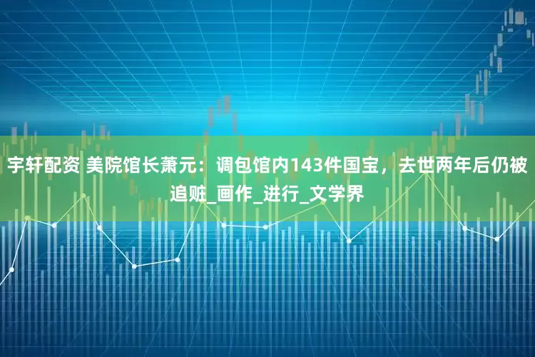 宇轩配资 美院馆长萧元：调包馆内143件国宝，去世两年后仍被追赃_画作_进行_文学界