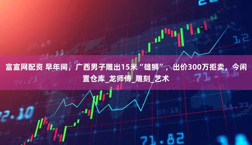 富宣网配资 早年间，广西男子雕出15米“雄狮”，出价300万拒卖，今闲置仓库_龙师傅_雕刻_艺术