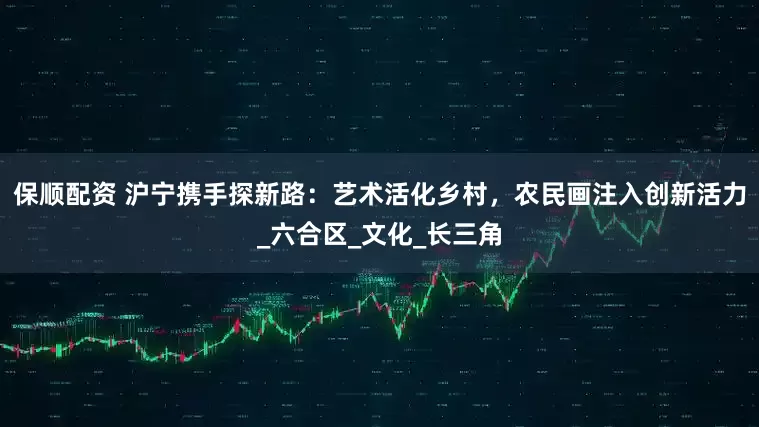 保顺配资 沪宁携手探新路：艺术活化乡村，农民画注入创新活力_六合区_文化_长三角