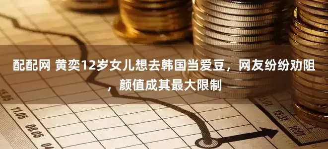 配配网 黄奕12岁女儿想去韩国当爱豆，网友纷纷劝阻，颜值成其最大限制