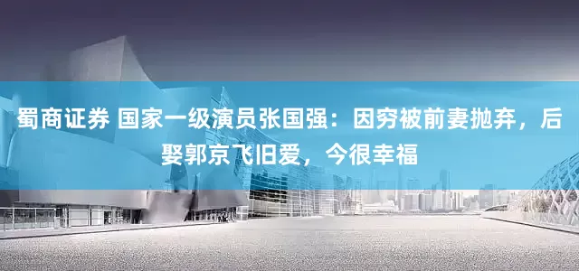 蜀商证券 国家一级演员张国强：因穷被前妻抛弃，后娶郭京飞旧爱，今很幸福