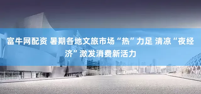 富牛网配资 暑期各地文旅市场“热”力足 清凉“夜经济”激发消费新活力