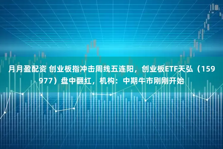 月月盈配资 创业板指冲击周线五连阳，创业板ETF天弘（159977）盘中翻红，机构：中期牛市刚刚开始