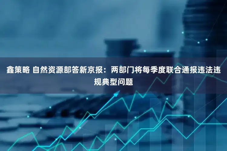 鑫策略 自然资源部答新京报：两部门将每季度联合通报违法违规典型问题