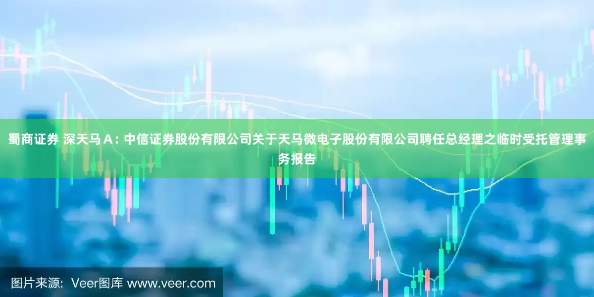 蜀商证券 深天马Ａ: 中信证券股份有限公司关于天马微电子股份有限公司聘任总经理之临时受托管理事务报告