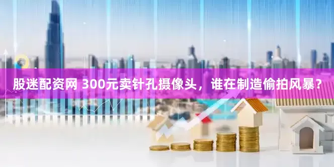 股迷配资网 300元卖针孔摄像头，谁在制造偷拍风暴？