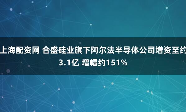 上海配资网 合盛硅业旗下阿尔法半导体公司增资至约3.1亿 增幅约151%