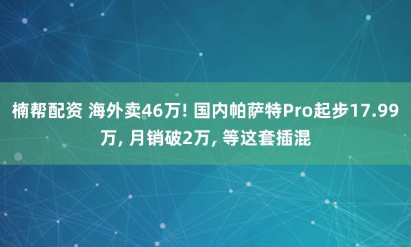 楠帮配资 海外卖46万! 国内帕萨特Pro起步17.99万, 月销破2万, 等这套插混
