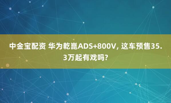 中金宝配资 华为乾崑ADS+800V, 这车预售35.3万起有戏吗?