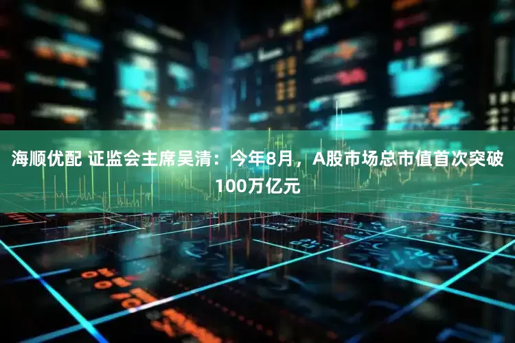 海顺优配 证监会主席吴清:今年8月,A股市场总市值首次突破100万亿元