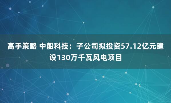 高手策略 中船科技：子公司拟投资57.12亿元建设130万千瓦风电项目