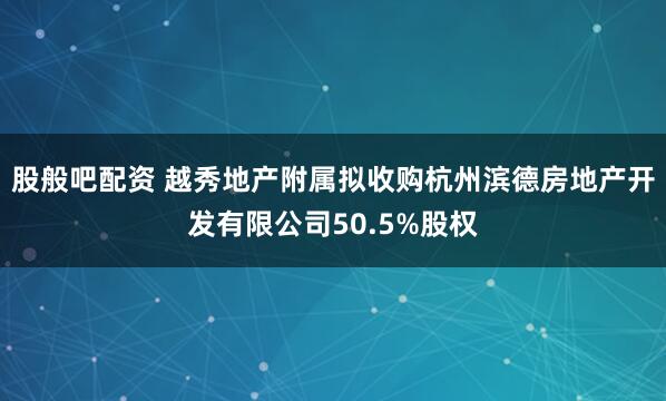 股般吧配资 越秀地产附属拟收购杭州滨德房地产开发有限公司50.5%股权