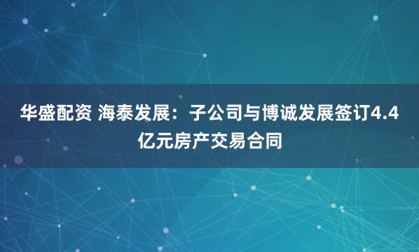 华盛配资 海泰发展:子公司与博诚发展签订4.4亿元房产交易合同