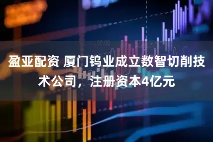 盈亚配资 厦门钨业成立数智切削技术公司，注册资本4亿元