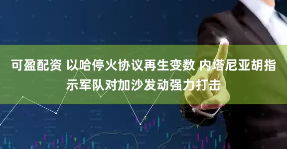 可盈配资 以哈停火协议再生变数 内塔尼亚胡指示军队对加沙发动强力打击