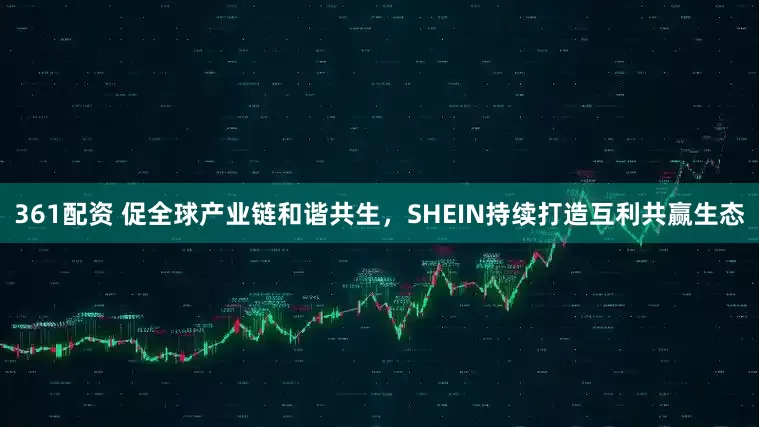 361配资 促全球产业链和谐共生，SHEIN持续打造互利共赢生态