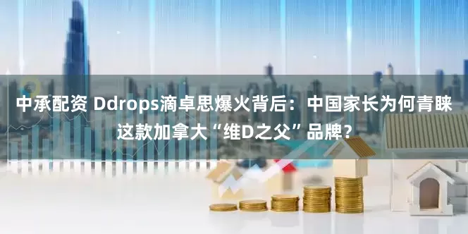 中承配资 Ddrops滴卓思爆火背后：中国家长为何青睐这款加拿大“维D之父”品牌？