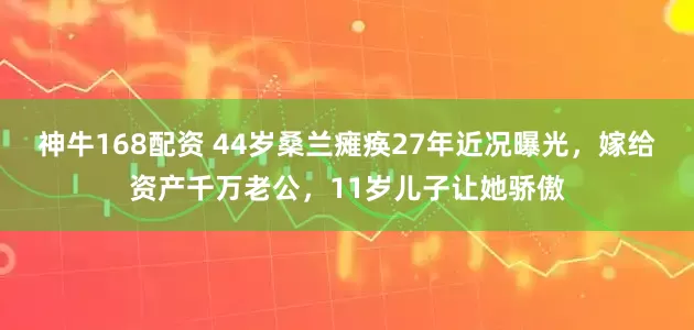 神牛168配资 44岁桑兰瘫痪27年近况曝光，嫁给资产千万老公，11岁儿子让她骄傲