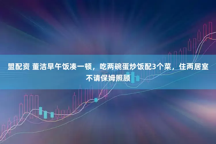 盟配资 董洁早午饭凑一顿，吃两碗蛋炒饭配3个菜，住两居室不请保姆照顾