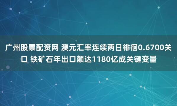 广州股票配资网 澳元汇率连续两日徘徊0.6700关口 铁矿石年出口额达1180亿成关键变量