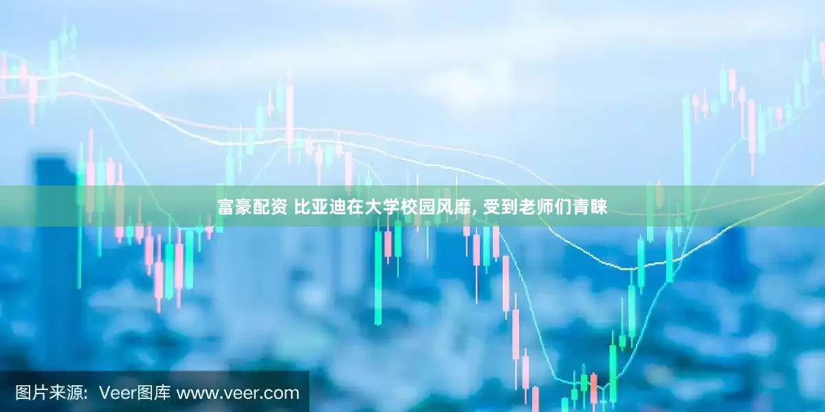 富豪配资 比亚迪在大学校园风靡, 受到老师们青睐