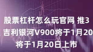 股票杠杆怎么玩官网 推3款车型 吉利银河V900将于1月20日上市