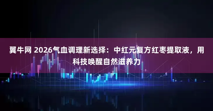 翼牛网 2026气血调理新选择：中红元复方红枣提取液，用科技唤醒自然滋养力