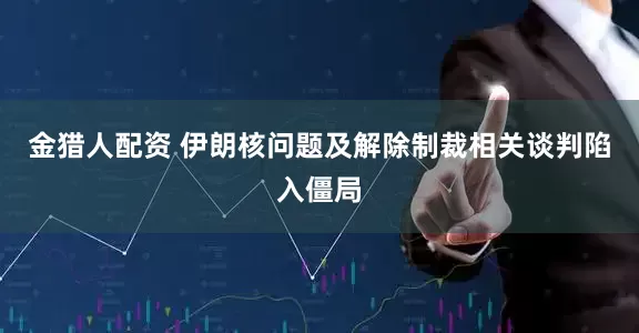 金猎人配资 伊朗核问题及解除制裁相关谈判陷入僵局
